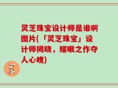 灵芝珠宝设计师是谁啊图片(「灵芝珠宝」设计师揭晓，耀眼之作夺人心魄)