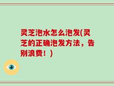 灵芝泡水怎么泡发(灵芝的正确泡发方法，告别浪费！)