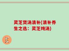 灵芝煲汤清补(清补养生之选：灵芝炖汤)