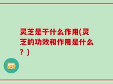 灵芝是干什么作用(灵芝的功效和作用是什么？)