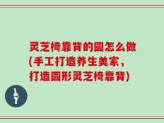 灵芝椅靠背的圆怎么做(手工打造养生美家，打造圆形灵芝椅靠背)