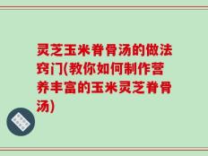 灵芝玉米脊骨汤的做法窍门(教你如何制作营养丰富的玉米灵芝脊骨汤)