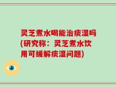 灵芝煮水喝能治痰湿吗(研究称：灵芝煮水饮用可缓解痰湿问题)