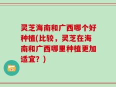 灵芝海南和广西哪个好种植(比较，灵芝在海南和广西哪里种植更加适宜？)