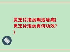 灵芝片泡水喝治啥病(灵芝片泡水有何功效？)