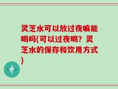 灵芝水可以放过夜嘛能喝吗(可以过夜喝？灵芝水的保存和饮用方式)