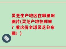灵芝生产地区在哪里啊图片(灵芝产地在哪里？看这份全球灵芝分布图！)