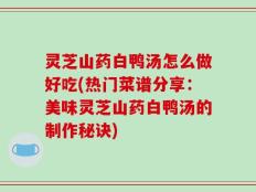 灵芝山药白鸭汤怎么做好吃(热门菜谱分享：美味灵芝山药白鸭汤的制作秘诀)