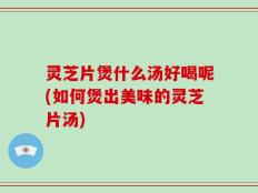 灵芝片煲什么汤好喝呢(如何煲出美味的灵芝片汤)