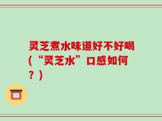 灵芝煮水味道好不好喝(“灵芝水”口感如何？)