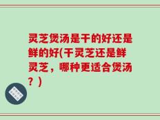 灵芝煲汤是干的好还是鲜的好(干灵芝还是鲜灵芝，哪种更适合煲汤？)