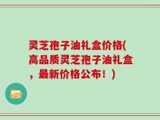 灵芝孢子油礼盒价格(高品质灵芝孢子油礼盒，最新价格公布！)