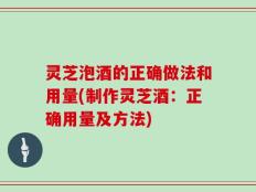 灵芝泡酒的正确做法和用量(制作灵芝酒：正确用量及方法)