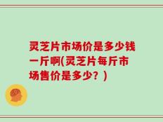 灵芝片市场价是多少钱一斤啊(灵芝片每斤市场售价是多少？)