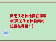 灵芝生态体检园在哪里啊(灵芝生态体检园的位置在哪里？)
