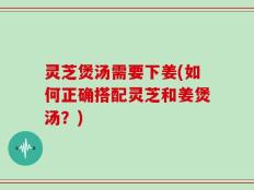 灵芝煲汤需要下姜(如何正确搭配灵芝和姜煲汤？)