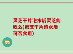 灵芝干片泡水后灵芝能吃么(灵芝干片泡水后可否食用)
