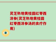 灵芝熟地黄桂圆红枣西洋参(灵芝熟地黄桂圆红枣西洋参汤的食疗作用)