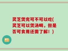 灵芝煲完可不可以吃(灵芝可以煲汤喝，但是否可食用还需了解！)