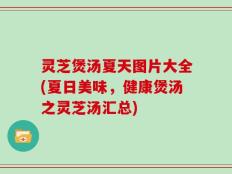 灵芝煲汤夏天图片大全(夏日美味，健康煲汤之灵芝汤汇总)