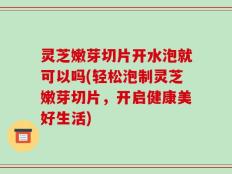 灵芝嫩芽切片开水泡就可以吗(轻松泡制灵芝嫩芽切片，开启健康美好生活)