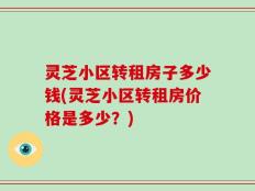 灵芝小区转租房子多少钱(灵芝小区转租房价格是多少？)
