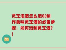 灵芝泡酒怎么泡6(制作美味灵芝酒的必备步骤：如何泡制灵芝酒？)