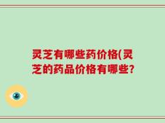 灵芝有哪些药价格(灵芝的药品价格有哪些？