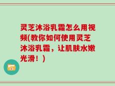 灵芝沐浴乳霜怎么用视频(教你如何使用灵芝沐浴乳霜，让肌肤水嫩光滑！)