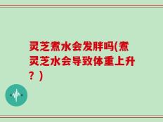 灵芝煮水会发胖吗(煮灵芝水会导致体重上升？)