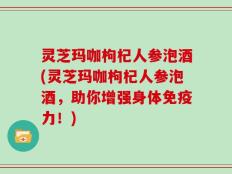 灵芝玛咖枸杞人参泡酒(灵芝玛咖枸杞人参泡酒，助你增强身体免疫力！)