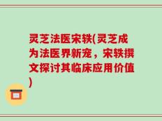 灵芝法医宋轶(灵芝成为法医界新宠，宋轶撰文探讨其临床应用价值)