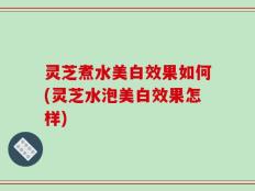 灵芝煮水美白效果如何(灵芝水泡美白效果怎样)