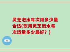 灵芝泡水每次用多少量合适(饮用灵芝泡水每次适量多少最好？)