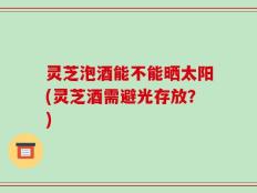 灵芝泡酒能不能晒太阳(灵芝酒需避光存放？)