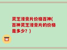 灵芝浸膏片价格百神(百神灵芝浸膏片的价格是多少？)