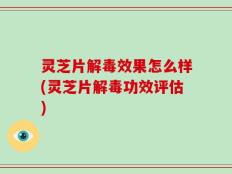 灵芝片解毒效果怎么样(灵芝片解毒功效评估)