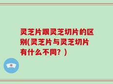 灵芝片跟灵芝切片的区别(灵芝片与灵芝切片有什么不同？)