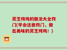 灵芝炖鸡的做法大全窍门(学会这些窍门，做出美味的灵芝炖鸡！)