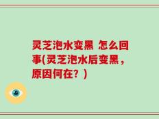 灵芝泡水变黑 怎么回事(灵芝泡水后变黑，原因何在？)