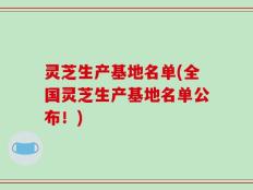 灵芝生产基地名单(全国灵芝生产基地名单公布！)