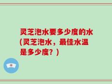 灵芝泡水要多少度的水(灵芝泡水，最佳水温是多少度？)