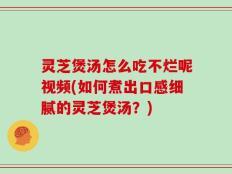 灵芝煲汤怎么吃不烂呢视频(如何煮出口感细腻的灵芝煲汤？)