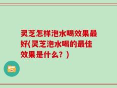 灵芝怎样泡水喝效果最好(灵芝泡水喝的最佳效果是什么？)