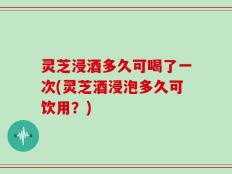 灵芝浸酒多久可喝了一次(灵芝酒浸泡多久可饮用？)
