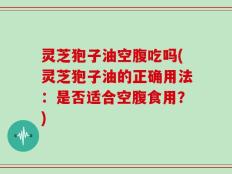 灵芝狍子油空腹吃吗(灵芝狍子油的正确用法：是否适合空腹食用？)