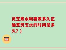 灵芝煮水喝要煮多久正确煮灵芝水的时间是多久？)
