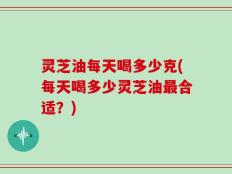 灵芝油每天喝多少克(每天喝多少灵芝油最合适？)
