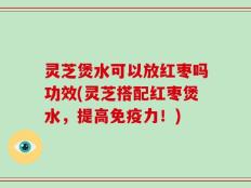 灵芝煲水可以放红枣吗功效(灵芝搭配红枣煲水，提高免疫力！)