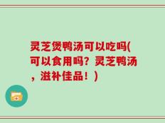 灵芝煲鸭汤可以吃吗(可以食用吗？灵芝鸭汤，滋补佳品！)